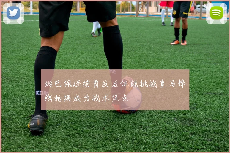姆巴佩连续首发后体能挑战皇马锋线轮换成为战术焦点