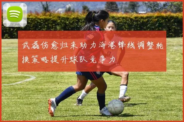 武磊伤愈归来助力海港锋线调整轮换策略提升球队竞争力