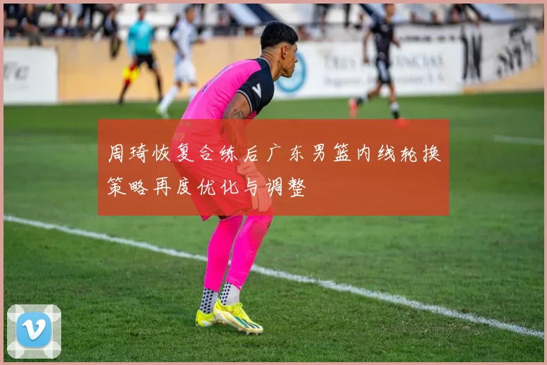 周琦恢复合练后广东男篮内线轮换策略再度优化与调整