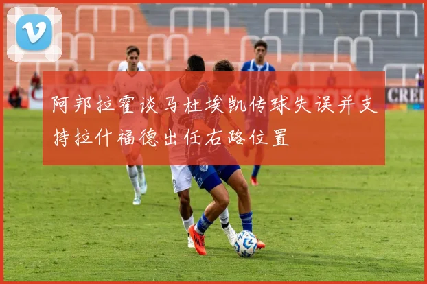 阿邦拉霍谈马杜埃凯传球失误并支持拉什福德出任右路位置
