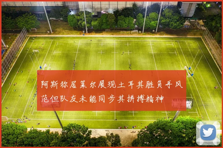 阿斯称居莱尔展现土耳其胜负手风范但队友未能同步其拼搏精神