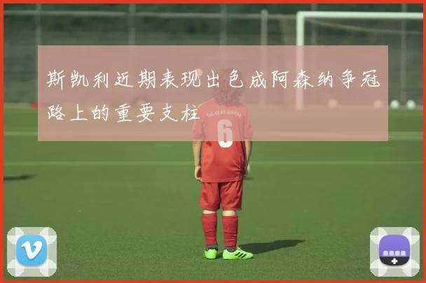 斯凯利近期表现出色成阿森纳争冠路上的重要支柱