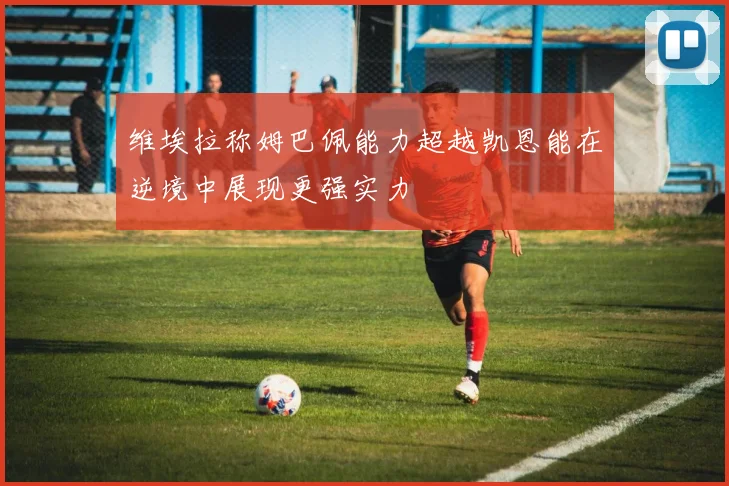 维埃拉称姆巴佩能力超越凯恩能在逆境中展现更强实力