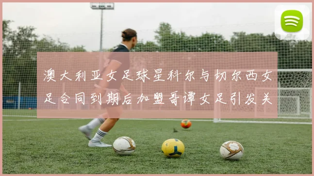 澳大利亚女足球星科尔与切尔西女足合同到期后加盟哥谭女足引发关注