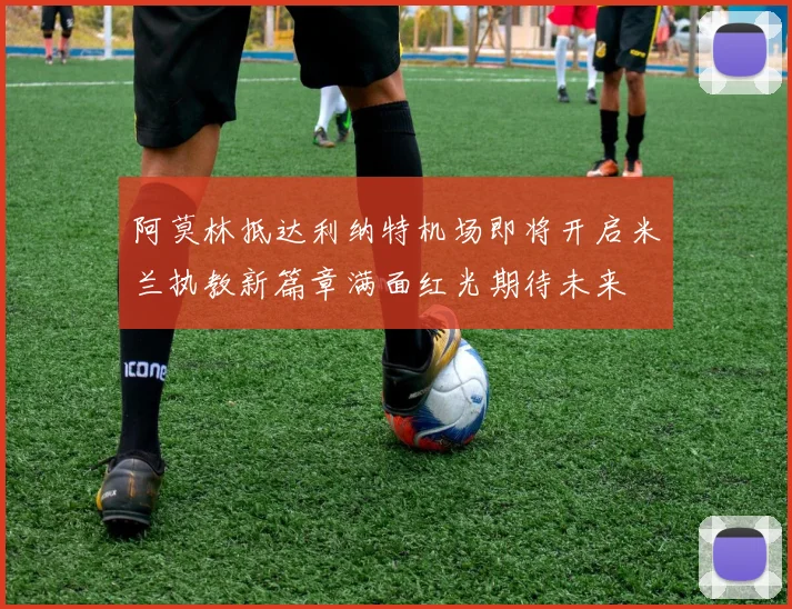 阿莫林抵达利纳特机场即将开启米兰执教新篇章满面红光期待未来