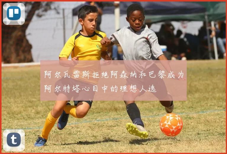 阿尔瓦雷斯拒绝阿森纳和巴黎成为阿尔特塔心目中的理想人选