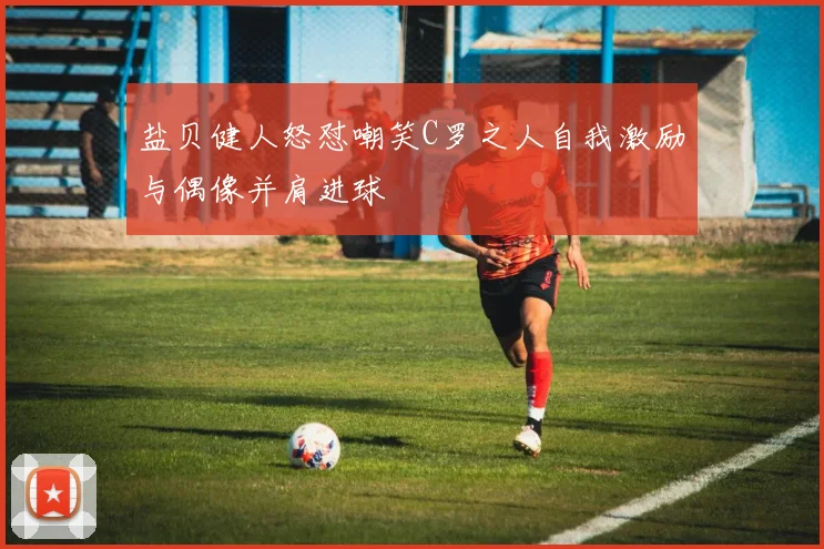 盐贝健人怒怼嘲笑C罗之人自我激励与偶像并肩进球