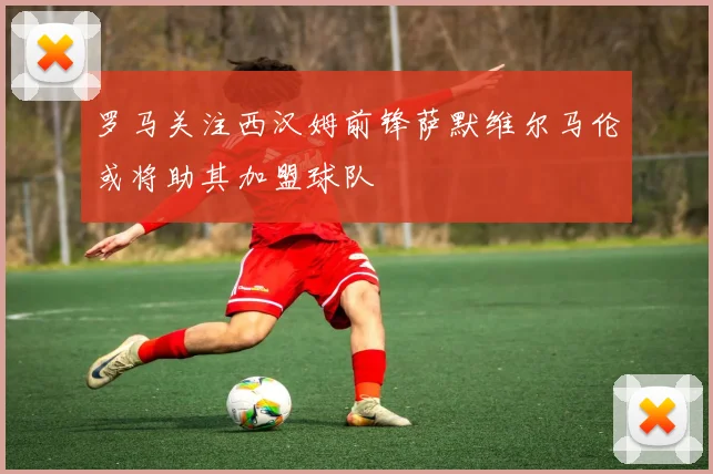 罗马关注西汉姆前锋萨默维尔马伦或将助其加盟球队