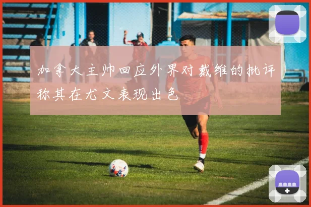 加拿大主帅回应外界对戴维的批评称其在尤文表现出色