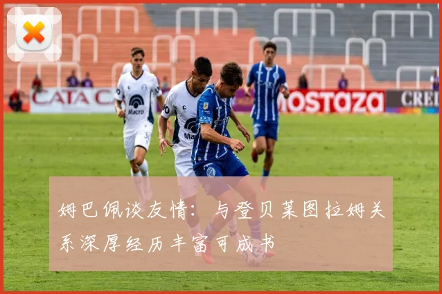 姆巴佩谈友情：与登贝莱图拉姆关系深厚经历丰富可成书