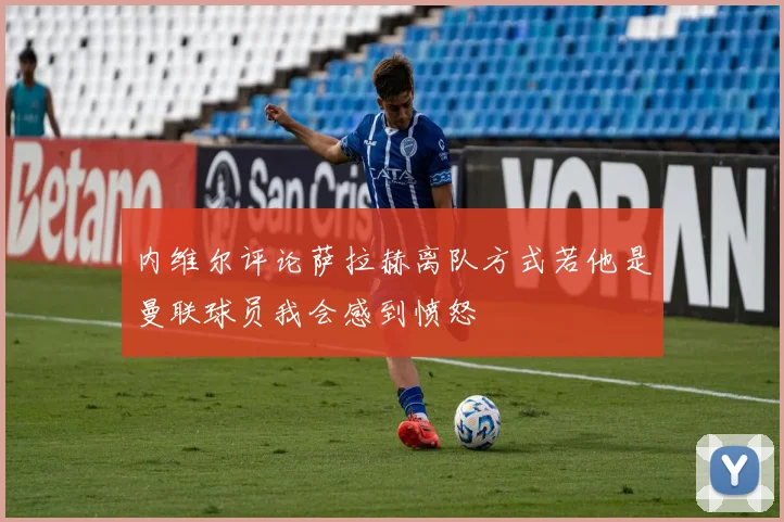 内维尔评论萨拉赫离队方式若他是曼联球员我会感到愤怒