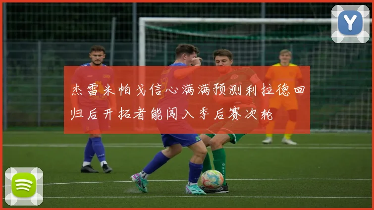 杰雷米帕戈信心满满预测利拉德回归后开拓者能闯入季后赛次轮