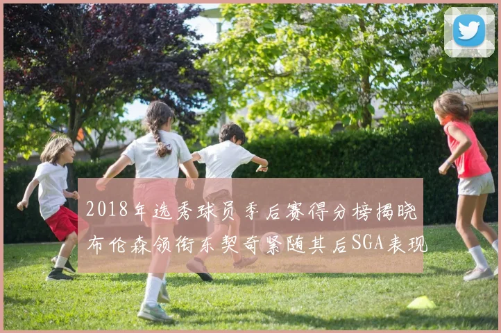 2018年选秀球员季后赛得分榜揭晓布伦森领衔东契奇紧随其后SGA表现不俗
