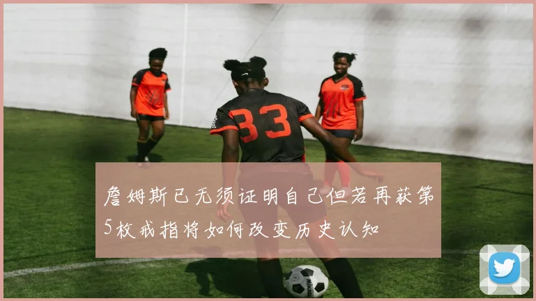詹姆斯已无须证明自己但若再获第5枚戒指将如何改变历史认知