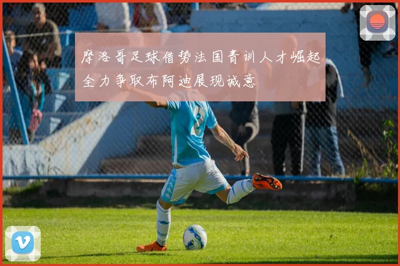 摩洛哥足球借势法国青训人才崛起全力争取布阿迪展现诚意