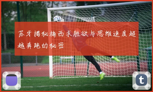 苏牙揭秘梅西求胜欲与思维速度超越奔跑的秘密