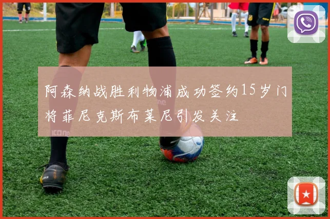 阿森纳战胜利物浦成功签约15岁门将菲尼克斯布莱尼引发关注
