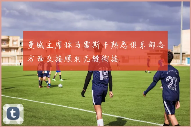 曼城主席称马雷斯卡熟悉俱乐部各方面交接顺利无缝衔接