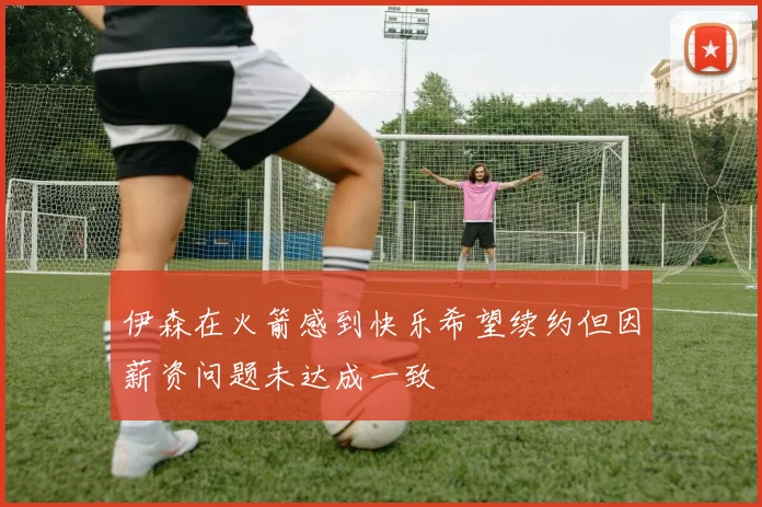 伊森在火箭感到快乐希望续约但因薪资问题未达成一致