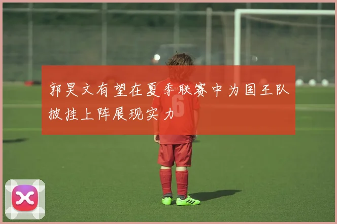 郭昊文有望在夏季联赛中为国王队披挂上阵展现实力