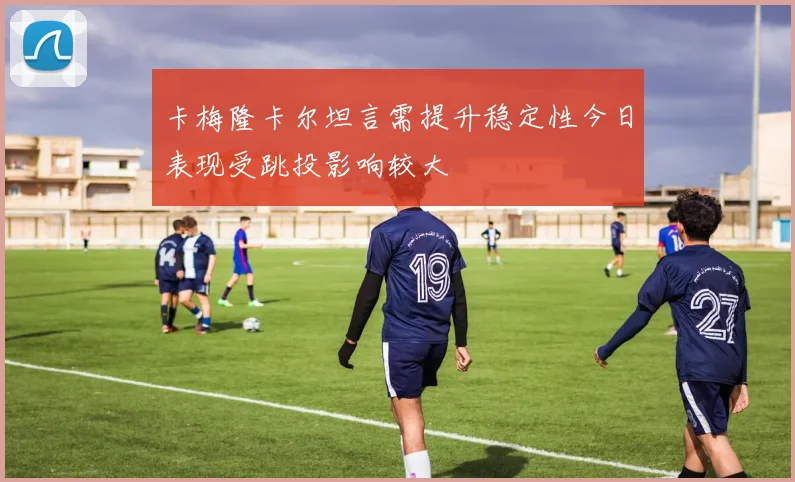 卡梅隆卡尔坦言需提升稳定性今日表现受跳投影响较大