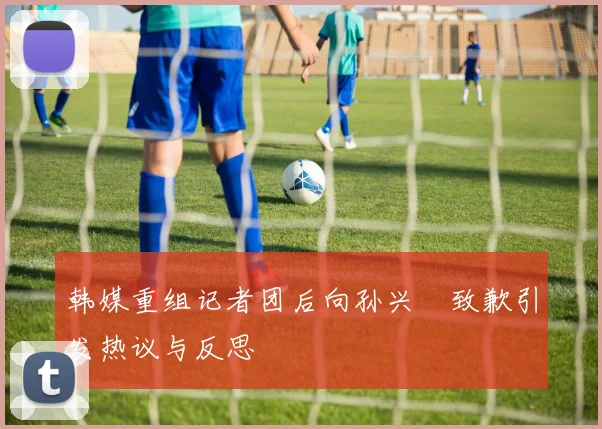 韩媒重组记者团后向孙兴慜致歉引发热议与反思