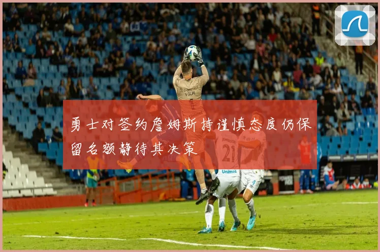 勇士对签约詹姆斯持谨慎态度仍保留名额静待其决策