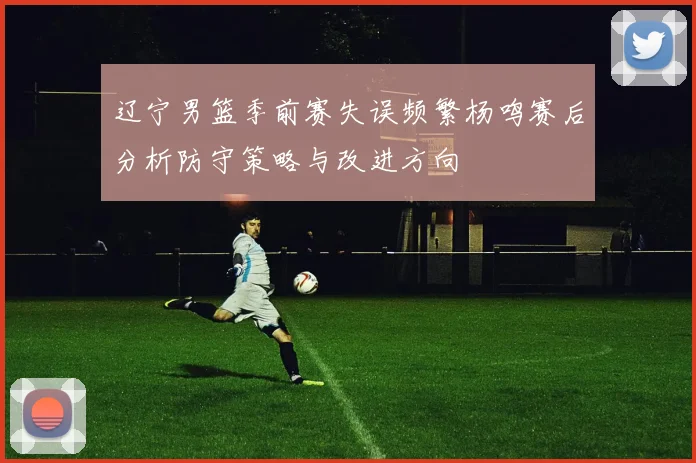 辽宁男篮季前赛失误频繁杨鸣赛后分析防守策略与改进方向