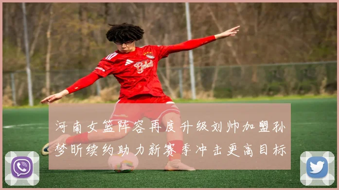 河南女篮阵容再度升级刘帅加盟孙梦昕续约助力新赛季冲击更高目标