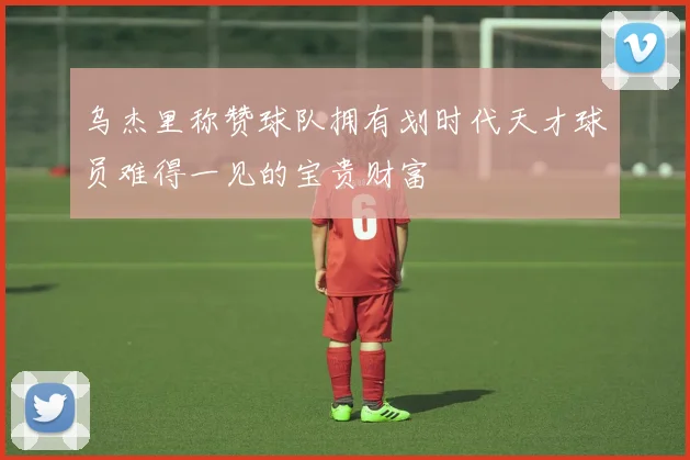 乌杰里称赞球队拥有划时代天才球员难得一见的宝贵财富