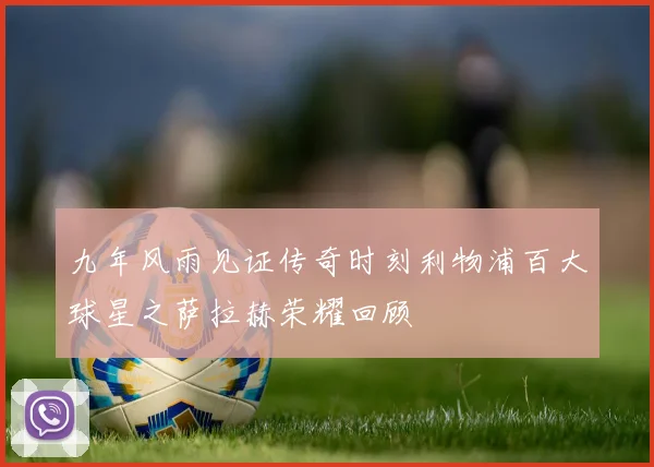 九年风雨见证传奇时刻利物浦百大球星之萨拉赫荣耀回顾